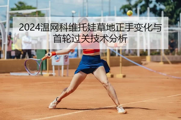 2024温网科维托娃草地正手变化与首轮过关技术分析